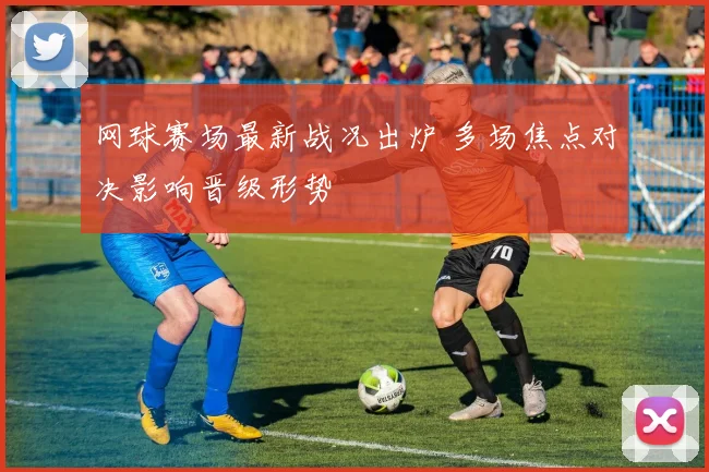 网球赛场最新战况出炉 多场焦点对决影响晋级形势