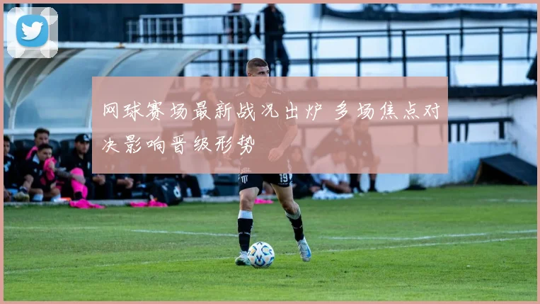 网球赛场最新战况出炉 多场焦点对决影响晋级形势