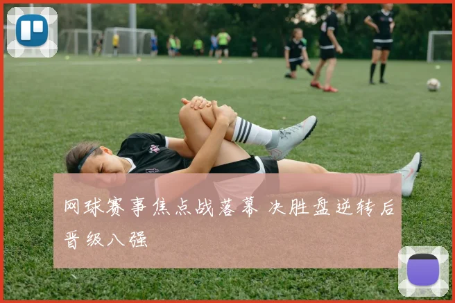 网球赛事焦点战落幕 决胜盘逆转后晋级八强