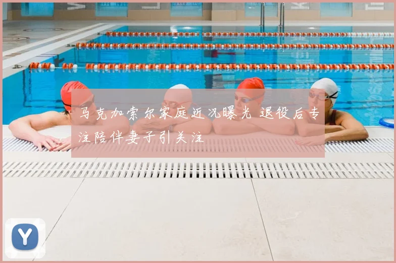 马克加索尔家庭近况曝光 退役后专注陪伴妻子引关注