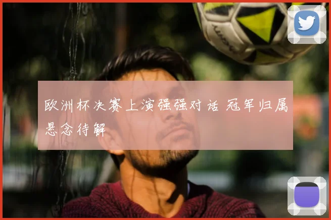欧洲杯决赛上演强强对话 冠军归属悬念待解