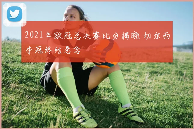 2021年欧冠总决赛比分揭晓 切尔西夺冠终结悬念