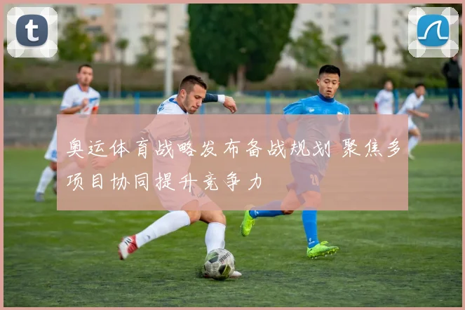 奥运体育战略发布备战规划 聚焦多项目协同提升竞争力